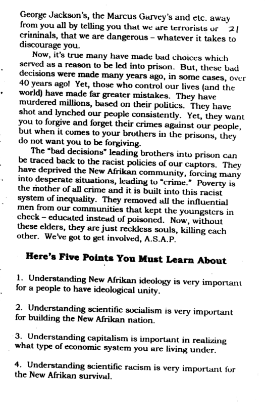 George Jackson’s, the Marcus Gurvey’s and etc. away from you all by telling you that we are terrorists or 2| criminals, that we are dangerous - whatever it takes to discourage you.  Now, it’s true many have made bad choices which served as a reason to be led into prison. But, these bad decisions were made many years ago, in some cases, over 40 years agol Yet, those who control our lives (and the world) have made far greater mistakes. They have murdered millions, based on their politics. They have shot and lynched our people consistently. Yet, they want you to forgive and forget their crimes against our people, but when it comes to your brothers in the prisons, they do not want you to be forgiving.  The “bad decisions” leading brothers into Pprison can be traced back to the racist policies of our captors. They have deprived the New Afrikan community, forcing many into desperate situations, leuding to “crime.” Poverty is the mother of all crime and it is built into this racist system of inequality. They removed all the influential men from our communities that kept the youngsters in check - educated instead of poisoned. Now, without these clders, they are just reckless souls, killing cach other. We’ve got to get involved, A.S.A.P.  Here’s Five Points You Must Learn About  1. Understanding New Afrikan ideology is very important for a people to have ideological unity.  2. Understanding scientific socialism is very important for building the New Afrikan nation.  3. Understanding capitalism is important in realizing what type of economic system you are living under.  4. Understanding scientific racism is very important for the New Afrikan survival. 